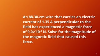 22
22
An 88.30-cm wire that carries an electric
current of 1.35 A perpendicular to the
field has experienced a magnetic force
of 9.0✕10-3 N. Solve for the magnitude of
the magnetic field that caused this
force.
 