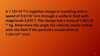 23
A 1.13✕10-19-C negative charge is travelling with a
speed of 3.5✕107 m/s through a uniform field with
magnitude 0.076 T. The charge has a mass of 1.95✕10-
31 kg. Determine the angle the velocity vector makes
with the field if the particle’s acceleration is
1.25✕1017 m/s2.
 