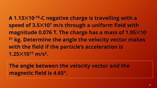 24
A 1.13✕10-19-C negative charge is travelling with a
speed of 3.5✕107 m/s through a uniform field with
magnitude 0.076 T. The charge has a mass of 1.95✕10-
31 kg. Determine the angle the velocity vector makes
with the field if the particle’s acceleration is
1.25✕1017 m/s2.
The angle between the velocity vector and the
magnetic field is 4.65°.
 