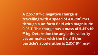 25
25
A 2.5✕10-19-C negative charge is
travelling with a speed of 4.0✕107 m/s
through a uniform field with magnitude
0.03 T. The charge has a mass of 5.45✕10-
31 kg. Determine the angle the velocity
vector makes with the field if the
particle’s acceleration is 2.3✕1017 m/s2.
 