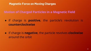 30
Motion of Charged Particles in a Magnetic Field
● if charge is positive, the particle’s revolution is
counterclockwise
● if charge is negative, the particle revolves clockwise
around the orbit
Magnetic Force on Moving Charges
 
