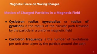 31
Motion of Charged Particles in a Magnetic Field
● Cyclotron radius (gyroradius or radius of
gyration) is the radius of the circular path traveled
by the particle in a uniform magnetic field
● Cyclotron frequency is the number of revolutions
per unit time taken by the particle around the path
Magnetic Force on Moving Charges
 
