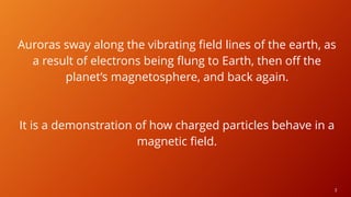 3
Auroras sway along the vibrating field lines of the earth, as
a result of electrons being flung to Earth, then off the
planet’s magnetosphere, and back again.
It is a demonstration of how charged particles behave in a
magnetic field.
 