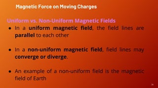 34
Magnetic Force on Moving Charges
Uniform vs. Non-Uniform Magnetic Fields
● In a uniform magnetic field, the field lines are
parallel to each other
● In a non-uniform magnetic field, field lines may
converge or diverge.
● An example of a non-uniform field is the magnetic
field of Earth
 