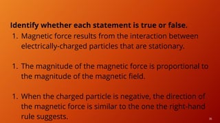 36
Identify whether each statement is true or false.
1. Magnetic force results from the interaction between
electrically-charged particles that are stationary.
1. The magnitude of the magnetic force is proportional to
the magnitude of the magnetic field.
1. When the charged particle is negative, the direction of
the magnetic force is similar to the one the right-hand
rule suggests.
 