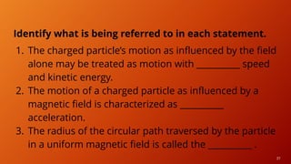 37
Identify what is being referred to in each statement.
1. The charged particle’s motion as influenced by the field
alone may be treated as motion with __________ speed
and kinetic energy.
2. The motion of a charged particle as influenced by a
magnetic field is characterized as __________
acceleration.
3. The radius of the circular path traversed by the particle
in a uniform magnetic field is called the __________ .
 