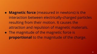 38
● Magnetic force (measured in newtons) is the
interaction between electrically-charged particles
resulting from their motion. It causes the
attraction and repulsion of magnetic materials.
● The magnitude of the magnetic force is
proportional to the magnitude of the charge.
 