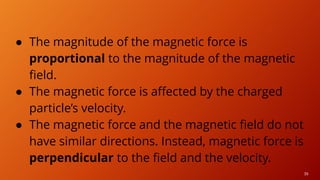 39
● The magnitude of the magnetic force is
proportional to the magnitude of the magnetic
field.
● The magnetic force is affected by the charged
particle’s velocity.
● The magnetic force and the magnetic field do not
have similar directions. Instead, magnetic force is
perpendicular to the field and the velocity.
 