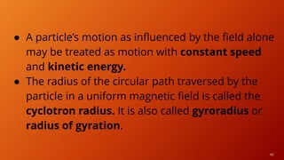 40
● A particle’s motion as influenced by the field alone
may be treated as motion with constant speed
and kinetic energy.
● The radius of the circular path traversed by the
particle in a uniform magnetic field is called the
cyclotron radius. It is also called gyroradius or
radius of gyration.
 