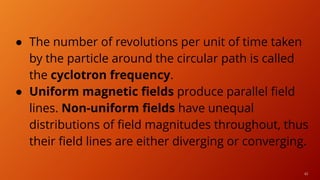 41
● The number of revolutions per unit of time taken
by the particle around the circular path is called
the cyclotron frequency.
● Uniform magnetic fields produce parallel field
lines. Non-uniform fields have unequal
distributions of field magnitudes throughout, thus
their field lines are either diverging or converging.
 