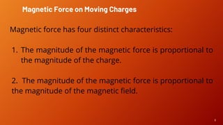 6
Magnetic force has four distinct characteristics:
1. The magnitude of the magnetic force is proportional to
the magnitude of the charge.
2. The magnitude of the magnetic force is proportional to
the magnitude of the magnetic field.
Magnetic Force on Moving Charges
 