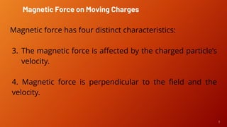 7
Magnetic force has four distinct characteristics:
3. The magnetic force is affected by the charged particle’s
velocity.
4. Magnetic force is perpendicular to the field and the
velocity.
Magnetic Force on Moving Charges
 