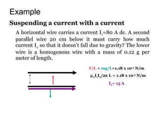 Example Suspending a current with a current A horizontal wire carries a current I 1 =80 A dc. A second parallel wire 20 cm below it must carry how much current I 2  so that it doesn’t fall due to gravity? The lower wire is a homogenous wire with a mass of 0.12 g per meter of length. F/L  =  mg/L =1.18 x 10 -3  N/m  0 I 1 I 2 /2   L = 1.18 x 10 -3  N/m I 2 = 15 A 