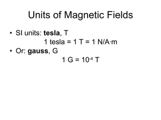 Units of Magnetic Fields SI units:  tesla , T 1 tesla = 1 T = 1 N/A · m Or:  gauss , G 1 G = 10 -4  T 
