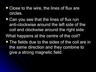 Close to the wire, the lines of flux are circles. Can you see that the lines of flux run anti‑clockwise around the left side of the coil and clockwise around the right side What happens at the centre of the coil? The fields due to the sides of the coil are in the same direction and they combine to give a strong magnetic field. 