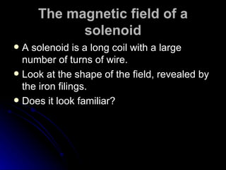 The magnetic field of a solenoid A solenoid is a long coil with a large number of turns of wire. Look at the shape of the field, revealed by the iron filings. Does it look familiar? 