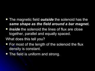 The magnetic field  outside  the solenoid has the  same shape as the field around a bar magnet. Inside  the solenoid the lines of flux are close together, parallel and equally spaced. What does this tell you? For most of the length of the solenoid the flux density is constant. The field is uniform and strong. 