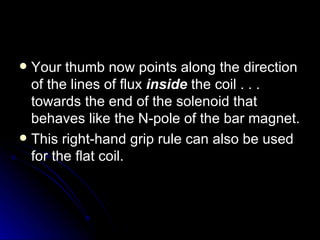 Your thumb now points along the direction of the lines of flux  inside  the coil . . . towards the end of the solenoid that behaves like the N‑pole of the bar magnet. This right‑hand grip rule can also be used for the flat coil. 