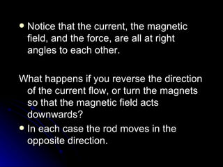 Notice that the current, the magnetic field, and the force, are all at right angles to each other. What happens if you reverse the direction of the current flow, or turn the magnets so that the magnetic field acts downwards? In each case the rod moves in the opposite direction. 