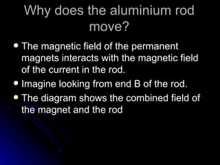 Why does the aluminium rod move? The magnetic field of the permanent magnets interacts with the magnetic field of the current in the rod. Imagine looking from end B of the rod. The diagram shows the combined field of the magnet and the rod 