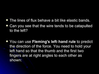 The lines of flux behave a bit like elastic bands. Can you see that the wire tends to be catapulted to the left? You can use  Fleming's left‑hand rule  to predict the direction of the force. You need to hold your left hand so that the thumb and the first two fingers are at right angles to each other as shown: 