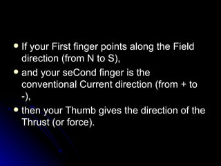 If your First finger points along the Field direction (from N to S), and your seCond finger is the conventional Current direction (from + to ‑), then your Thumb gives the direction of the Thrust (or force). 
