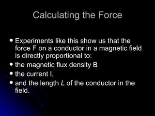 Calculating the Force Experiments like this show us that the force F on a conductor in a magnetic field is directly proportional to: the magnetic flux density B the current I, and the length  L  of the conductor in the field. 