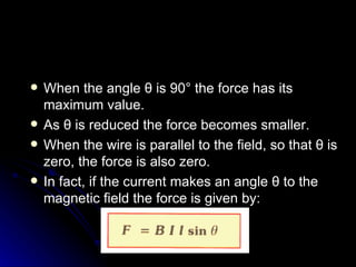 When the angle  θ  is 90° the force has its maximum value. As  θ  is reduced the force becomes smaller. When the wire is parallel to the field, so that  θ  is zero, the force is also zero. In fact, if the current makes an angle  θ  to the magnetic field the force is given by: 