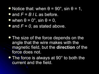 Notice that: when  θ  = 90°, sin  θ  = 1,  and  F = B I  L   as before. when  θ  = 0°, sin  θ  = 0,  and  F = 0,  as stated above. The size of the force depends on the angle that the wire makes with the magnetic field, but the  direction  of the force does not. The force is always at 90° to both the current and the field. 