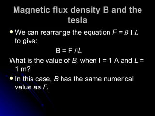 Magnetic flux density B and the tesla We can rearrange the equation  F =  B  I   L   to give: B = F /I L What is the value of  B,  when I = 1 A and  L  = 1 m? In this case,  B  has the same numerical value as  F. 