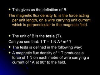 This gives us the definition of  B: The magnetic flux density  B,  is the force acting per unit length, on a wire carrying unit current, which is perpendicular to the magnetic field. The unit of B is the  tesla  (T). Can you see that: 1 T = 1 N A ‑1  m ‑1  ? The tesla is defined in the following way: A magnetic flux density of 1 T produces a force of 1 N on each metre of wire carrying a current of 1A at 90° to the field. 
