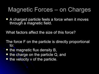 Magnetic Forces – on Charges A charged particle feels a force when it moves through a magnetic field. What factors affect the size of this force? The force F on the particle is directly proportional to: the magnetic flux density B, the charge on the particle Q, and the velocity v of the particle. 