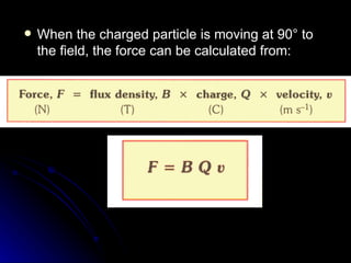 When the charged particle is moving at 90° to the field, the force can be calculated from: 
