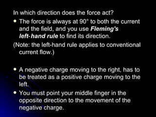 In which direction does the force act? The force is always at 90° to both the current and the field, and you use  Fleming's left‑hand rule  to find its direction. (Note: the left‑hand rule applies to conventional current flow.)  A negative charge moving to the right, has to be treated as a positive charge moving to the left.  You must point your middle finger in the opposite direction to the movement of the negative charge. 