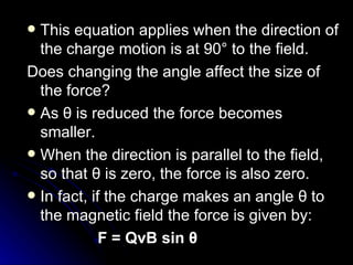 This equation applies when the direction of the charge motion is at 90° to the field. Does changing the angle affect the size of the force? As  θ  is reduced the force becomes smaller. When the direction is parallel to the field, so that  θ  is zero, the force is also zero. In fact, if the charge makes an angle  θ  to the magnetic field the force is given by: F = QvB sin  θ 