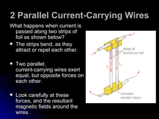 2 Parallel Current-Carrying Wires What happens when current is passed along two strips of foil as shown below? The strips bend, as they attract or repel each other. Two parallel, current‑carrying wires exert equal, but opposite forces on each other. Look carefully at these forces, and the resultant magnetic fields around the wires. 