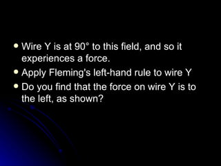 Wire Y is at 90° to this field, and so it experiences a force. Apply Fleming's left‑hand rule to wire Y Do you find that the force on wire Y is to the left, as shown? 