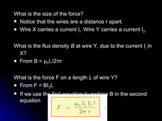 What is the size of the force? Notice that the wires are a distance r apart.  Wire X carries a current I l . Wire Y carries a current  I 2 . What is the flux density  B  at wire Y, due to the current I l  in X? From B =  μ 0 I 1 /2 π r What is the force F on a length  L  of wire Y?  From F = BI 2 L If we use the first equation to replace B   in the second equation 