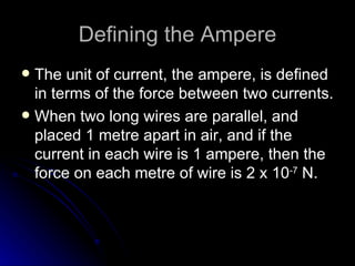 Defining the Ampere The unit of current, the ampere, is defined in terms of the force between two currents. When two long wires are parallel, and placed 1 metre apart in air, and if the current in each wire is 1 ampere, then the force on each metre of wire is 2 x 10 ‑7  N. 
