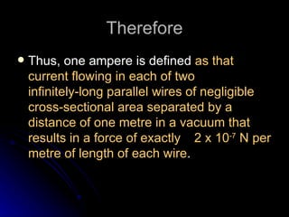 Therefore Thus, one ampere is defined  as that current flowing in each of two infinitely‑long parallel wires of negligible cross‑sectional area separated by a distance of one metre in a vacuum that results in a force of exactly  2 x 10 ‑7  N per metre of length of each wire . 