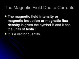 The Magnetic Field Due to Currents The  magnetic field intensity or magnetic induction or magnetic flux density  is given the symbol B and it has the  units of   tesla T It is a vector quantity. 