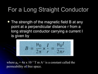 The strength of the magnetic field B at any point at a perpendicular distance r from a long straight conductor carrying a current I is given by For a Long Straight Conductor  where  μ 0  = 4 π  x 10  -7  T m A -1  is a constant called the permeability of free space. 