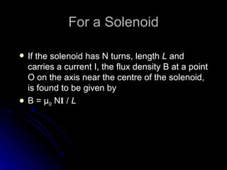 For a Solenoid If the solenoid has N turns, length  L  and carries a current I, the flux density B at a point O on the axis near the centre of the solenoid, is found to be given by B =  μ 0  N I  /  L 