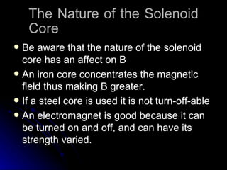The Nature of the Solenoid Core Be aware that the nature of the solenoid core has an affect on B An iron core concentrates the magnetic field thus making B greater. If a steel core is used it is not turn-off-able An electromagnet is good because it can be turned on and off, and can have its strength varied. 