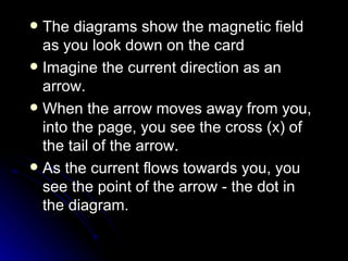 The diagrams show the magnetic field as you look down on the card Imagine the current direction as an arrow. When the arrow moves away from you, into the page, you see the cross (x) of the tail of the arrow. As the current flows towards you, you see the point of the arrow ‑ the dot in the diagram. 