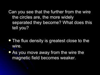 Can you see that the further from the wire the circles are, the more widely separated they become? What does this tell you? The flux density is greatest close to the wire. As you move away from the wire the magnetic field becomes weaker. 