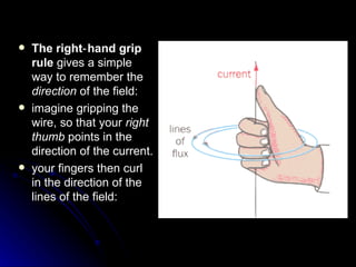 The right‑hand grip rule  gives a simple way to remember the  direction  of the field:  imagine gripping the wire, so that your  right thumb  points in the direction of the current. your fingers then curl in the direction of the lines of  the field : 