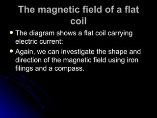 The magnetic field of a flat coil The diagram shows a flat coil carrying electric current: Again, we can investigate the shape and direction of the magnetic field using iron filings and a compass. 