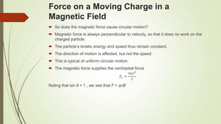 Force on a Moving Charge in a
Magnetic Field
 So does the magnetic force cause circular motion?
 Magnetic force is always perpendicular to velocity, so that it does no work on the
charged particle.
 The particle’s kinetic energy and speed thus remain constant.
 The direction of motion is affected, but not the speed.
 This is typical of uniform circular motion.
 The magnetic force supplies the centripetal force
𝐹𝑐 =
𝑚𝑣2
𝑟
Noting that sin θ = 1 , we see that F = qvB
 