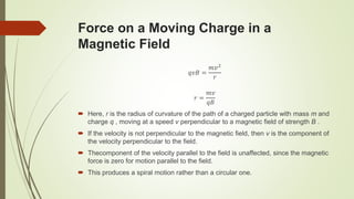 Force on a Moving Charge in a
Magnetic Field
𝑞𝑣𝐵 =
𝑚𝑣2
𝑟
𝑟 =
𝑚𝑣
𝑞𝐵
 Here, r is the radius of curvature of the path of a charged particle with mass m and
charge q , moving at a speed v perpendicular to a magnetic field of strength B .
 If the velocity is not perpendicular to the magnetic field, then v is the component of
the velocity perpendicular to the field.
 Thecomponent of the velocity parallel to the field is unaffected, since the magnetic
force is zero for motion parallel to the field.
 This produces a spiral motion rather than a circular one.
 